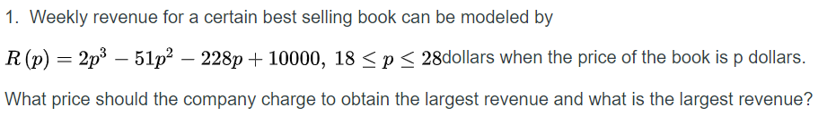 1. Weekly revenue for a certain best selling book can be modeled by
R (p) = 2p3 – 51p? –
228p + 10000, 18 < p < 28dollars when the price of the book is p dollars.
What price should the company charge to obtain the largest revenue and what is the largest revenue?
