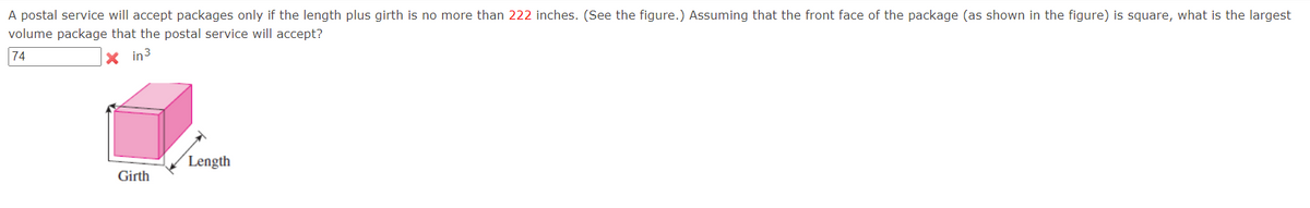 A postal service will accept packages only if the length plus girth is no more than 222 inches. (See the figure.) Assuming that the front face of the package (as shown in the figure) is square, what is the largest
volume package that the postal service will accept?
74
X in3
Length
Girth
