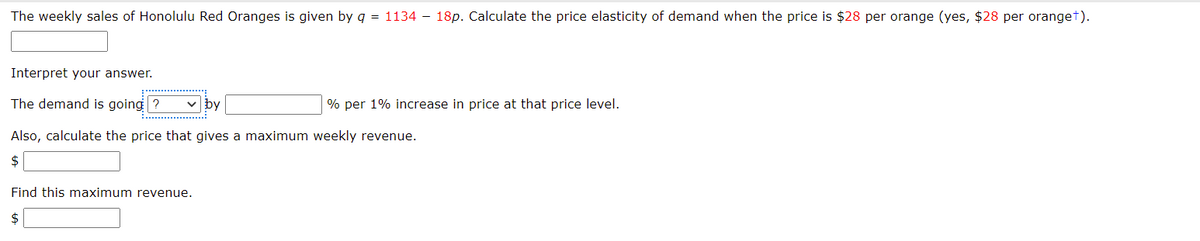 The weekly sales of Honolulu Red Oranges is given by q = 1134 – 18p. Calculate the price elasticity of demand when the price is $28 per orange (yes, $28 per oranget).
Interpret your answer.
The demand is going ?
v by
% per 1% increase in price at that price level.
Also, calculate the price that gives a maximum weekly revenue.
2$
Find this maximum revenue.
$
