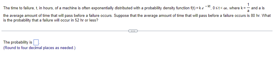 1
The time to failure, t, in hours, of a machine is often exponentially distributed with a probability density function f(t)=ke-kt, 0≤t<∞o, where k = — and a is
a
the average amount of time that will pass before a failure occurs. Suppose that the average amount of time that will pass before a failure occurs is 80 hr. What
is the probability that a failure will occur in 52 hr or less?
The probability is
(Round to four decimal places as needed.)