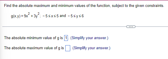 Find the absolute maximum and minimum values of the function, subject to the given constraints.
2
2
g(x,y) = 9x² + 3y²; -5≤x≤5 and -5≤y≤6
The absolute minimum value of g is 1. (Simplify your answer.)
The absolute maximum value of g is
(Simplify your answer.)