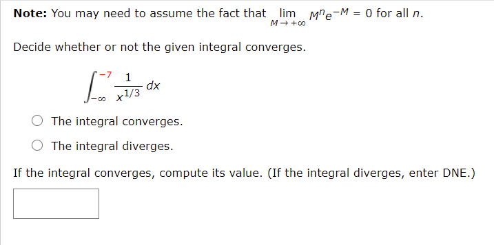 Note: You may need to assume the fact that lim Mre-M = 0 for all n.
M→ +0
Decide whether or not the given integral converges.
1
dx
O The integral converges.
O The integral diverges.
If the integral converges, compute its value. (If the integral diverges, enter DNE.)
