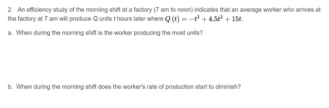 2. An efficiency study of the morning shift at a factory (7 am to noon) indicates that an average worker who arrives at
the factory at 7 am will produce Q units t hours later where Q (t) = -t3 + 4.5t2 + 15t.
a. When during the morning shift is the worker producing the most units?
b. When during the morning shift does the worker's rate of production start to diminish?
