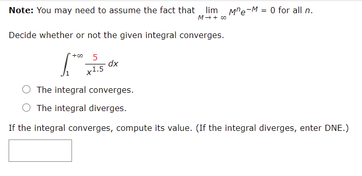 Note: You may need to assume the fact that lim Mre-M = 0 for all n.
M- + 00
Decide whether or not the given integral converges.
+o
5
x1.5
xp
The integral converges.
O The integral diverges.
If the integral converges, compute its value. (If the integral diverges, enter DNE.)
