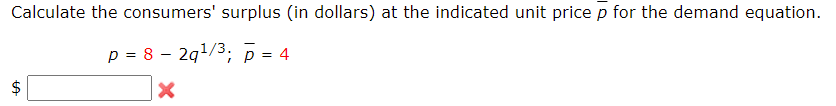 Calculate the consumers' surplus (in dollars) at the indicated unit price p for the demand equation.
p = 8 – 2g1/3, p = 4
%24
