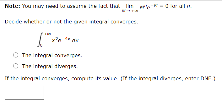 Note: You may need to assume the fact that lim Mre-M = 0 for all n.
M- +00
Decide whether or not the given integral converges.
+00
x²e-4x dx
The integral converges.
O The integral diverges.
If the integral converges, compute its value. (If the integral diverges, enter DNE.)

