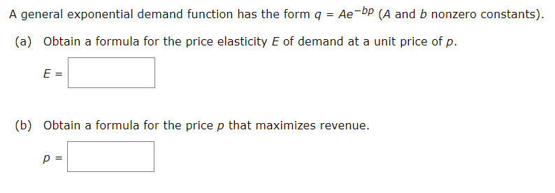 A general exponential demand function has the form q = Ae-bp (A and b nonzero constants).
(a) Obtain a formula for the price elasticity E of demand at a unit price of p.
E =
(b) Obtain a formula for the price p that maximizes revenue.
p =
