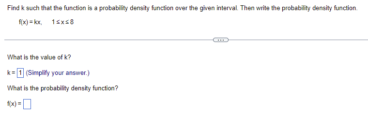 Find k such that the function is a probability density function over the given interval. Then write the probability density function.
f(x) = kx, 1≤x≤8
What is the value of k?
k = 1 (Simplify your answer.)
What is the probability density function?
f(x) =