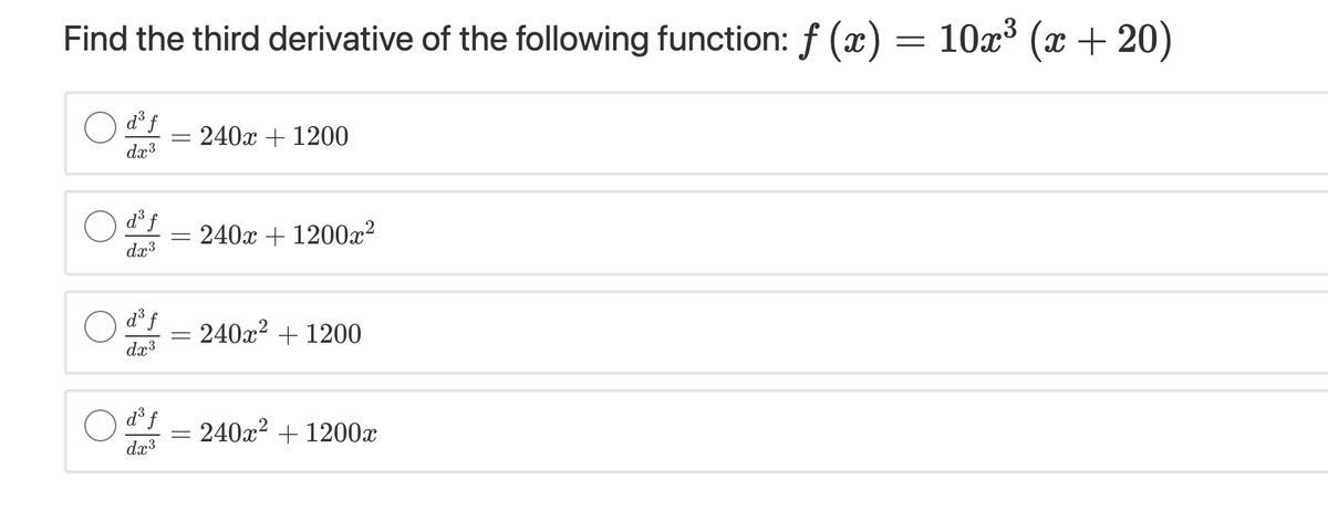 Find the third derivative of the following function: f (x) = 10x³ (æ + 20)
O dºf
240x + 1200
dx3
d° f
240x + 1200x²
dx3
d³ f
240x2 + 1200
dx3
O d³f
= 240x² + 1200x
dx3
