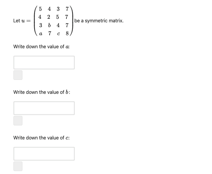 5 4 3
4 2 5 7
Let u =
be a symmetric matrix.
3ь 4 7
a
с 8
Write down the value of a:
Write down the value of b:
Write down the value of c:
