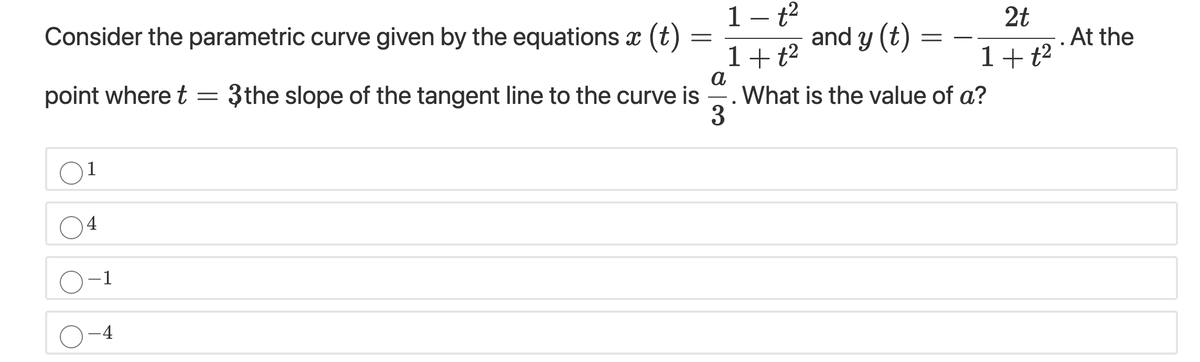 Consider the parametric curve given by the equations x (t)
1- t2
and y (t) =
2t
. At the
1+t?
a
E. What is the value of a?
3
1+t?
point where t = 3the slope of the tangent line to the curve is
1
4
O-1
-4
