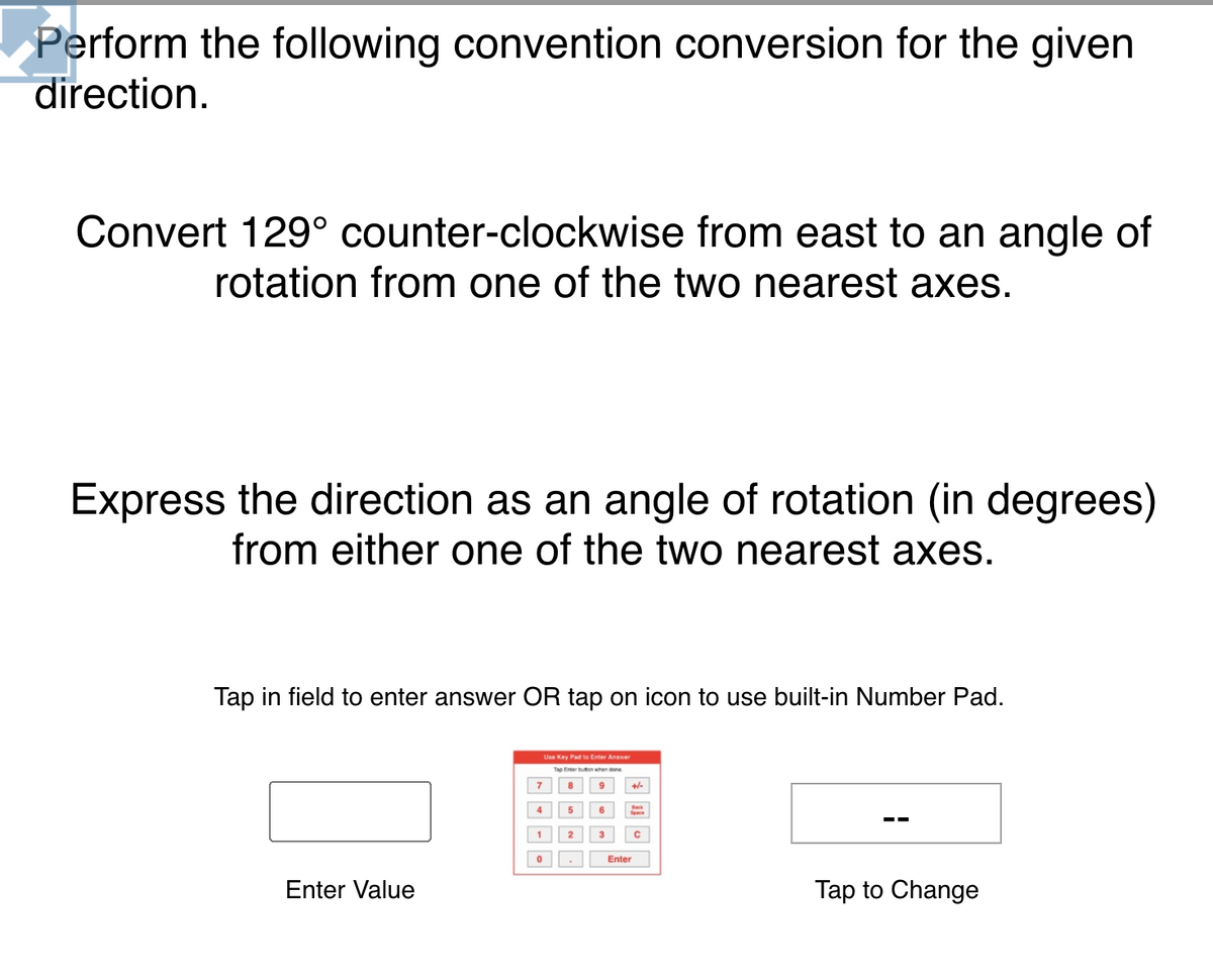 Perform the following convention conversion for the given
direction.
Convert 129° counter-clockwise from east to an angle of
rotation from one of the two nearest axes.
Express the direction as an angle of rotation (in degrees)
from either one of the two nearest axes.
Tap in field to enter answer OR tap on icon to use built-in Number Pad.
Use Key Pad to Enter Answer
Tạp Enter on hen one
7
8
9
+-
4
5
2
3
Enter
Enter Value
Tap to Change
