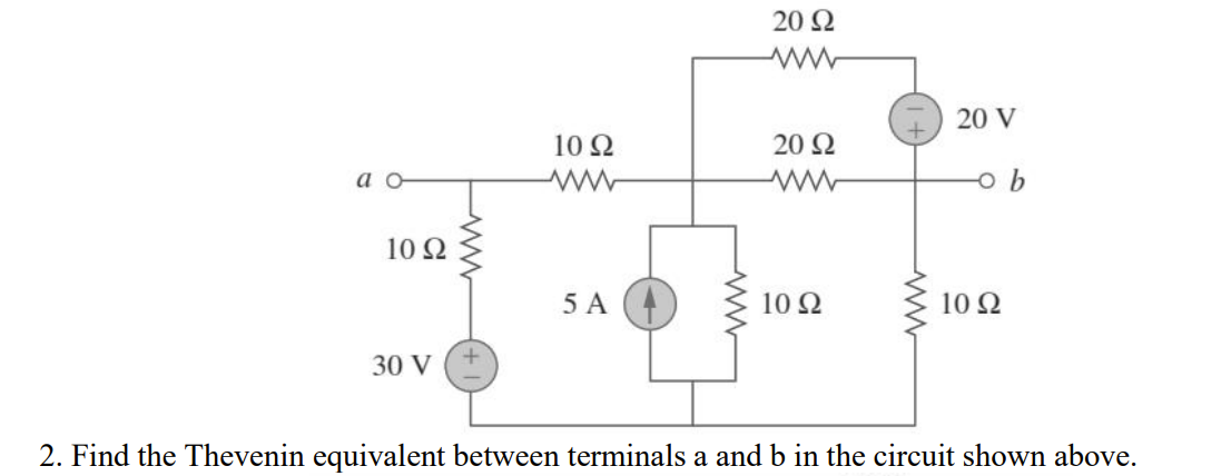 20 Q
I) 20 V
10 Ω
20 Ω
a o
10 Ω
5 A
10 Ω
10 Ω
30 V
2. Find the Thevenin equivalent between terminals a and b in the circuit shown above.
