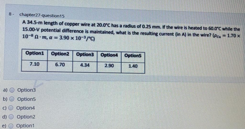 8 -
chapter27-question15
A 34.5-m length of copper wire at 20.0°C has a radius of 0.25 mm. If the wire is heated to 60.0°C while the
15.00-V potential difference is maintained, what is the resulting current (in A) in the wire? (Pcu = 1.70 ×
10-8 N· m, a = 3.90 × 10/°C)
Option1
Option2
Option3
Option4 Option5
7.10
6.70
4.34
2.90
1.40
a)
Option3
b) O Option5
c) O Option4
d) O Option2
e) O Option1
