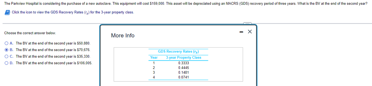 The Parkview Hospital is considering the purchase of a new autoclave. This equipment will cost $159,000. This asset will be depreciated using an MACRS (GDS) recovery period of three years. What is the BV at the end of the second year?
Click the icon to view the GDS Recovery Rates (r) for the 3-year property class.
Choose the correct answer below.
More Info
O A. The BV at the end of the second year is $50,880.
O B. The BV at the end of the second year is $70,676.
GDS Recovery Rates (r)
O C. The BV at the end of the second year is $35,330.
3-year Property Class
0.3333
Year
O D. The BV at the end of the second year is $106,005.
1
2
0.4445
3
0.1481
0.0741
