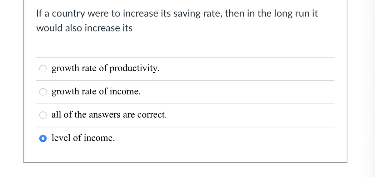 If a country were to increase its saving rate, then in the long run it
would also increase its
growth rate of productivity.
growth rate of income.
all of the answers are correct.
level of income.