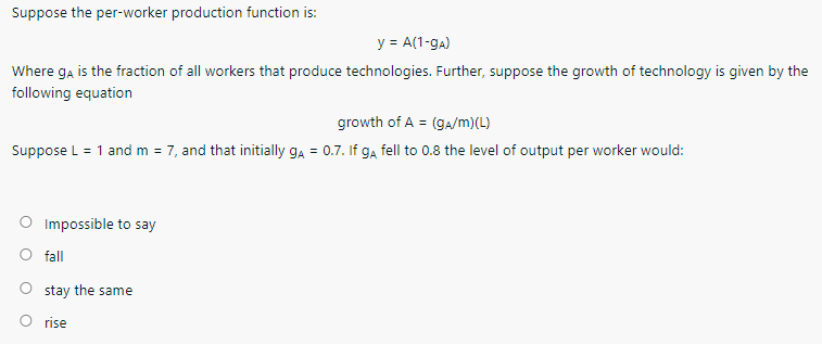 Suppose the per-worker production function is:
y = A(1-ga)
Where ga is the fraction of all workers that produce technologies. Further, suppose the growth of technology is given by the
following equation
growth of A = (ga/m)(L)
Suppose L = 1 and m = 7, and that initially ga = 0.7. If g, fell to 0.8 the level of output per worker would:
Impossible to say
fall
stay the same
O rise

