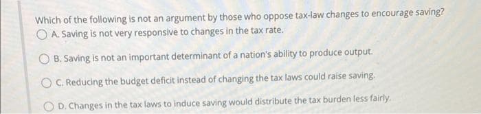 Which of the following is not an argument by those who oppose tax-law changes to encourage saving?
O A. Saving is not very responsive to changes in the tax rate.
O B. Saving is not an important determinant of a nation's ability to produce output.
OC. Reducing the budget deficit instead of changing the tax laws could raise saving.
O D. Changes in the tax laws to induce saving would distribute the tax burden less fairly.
