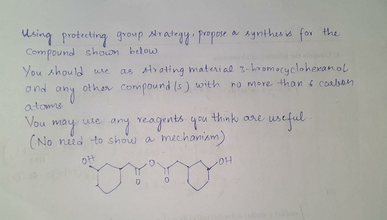 Msing
protecting group Arategy. propose
Compound shown below
You should wse
stra
a synthes is for the
as strating materi al 3-bromocyclohexanol
other compound (s) with no more than s coaben
ond
Coabon
any
atomms.
Vou
useful
use
may
(No need to show a meehanism)
any reagents you thinks are
OH
HO
