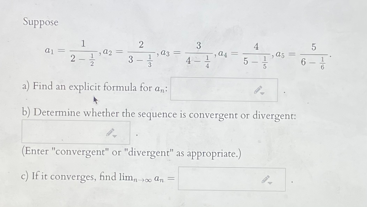 Suppose
1
3
4
aj =
A2 =
1
аз
a4
a5
%3D
2 -
2
3
4 –
1
5 –
6
1
-
3
4
a) Find an explicit formula for an:
b) Determine whether the sequence is convergent or divergent:
(Enter "convergent" or "divergent" as appropriate.)
c) If it converges, find lim, »0 an =
