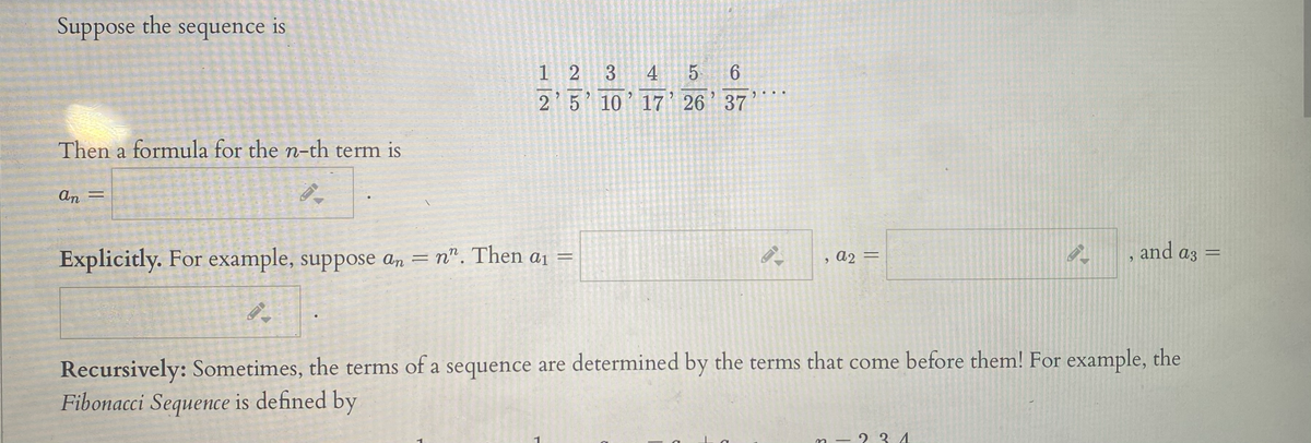 Suppose the sequence is
1 2 3
4
5.
6.
2 5 10'17' 26'37
6.
Then a formula for the n-th term is
an =
%3D
and az =
Explicitly. For example, suppose an = n". Then ai =
, a2 =
Recursively: Sometimes, the terms of a sequence are determined by the terms that come before them! For example, the
Fibonacci Sequence is defined by
1
2 3 4
