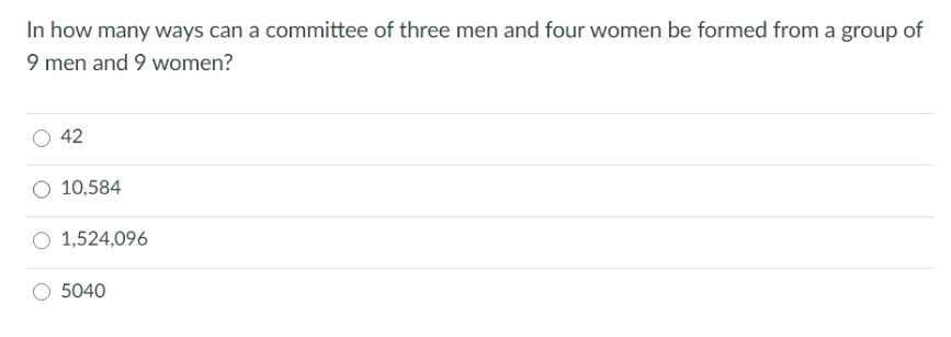 In how many ways can a committee of three men and four women be formed from a group of
9 men and 9 women?
42
O 10,584
O 1,524,096
5040
