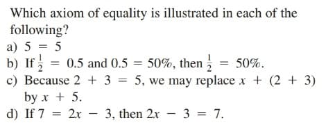 Which axiom of equality is illustrated in each of the
following?
a) 5 = 5
b) If
c) Because 2 + 3 = 5, we may replace x + (2 + 3)
by x + 5.
d) If 7
0.5 and 0.5 = 50%, then = 50%.
2x
3, then 2x - 3 = 7.
