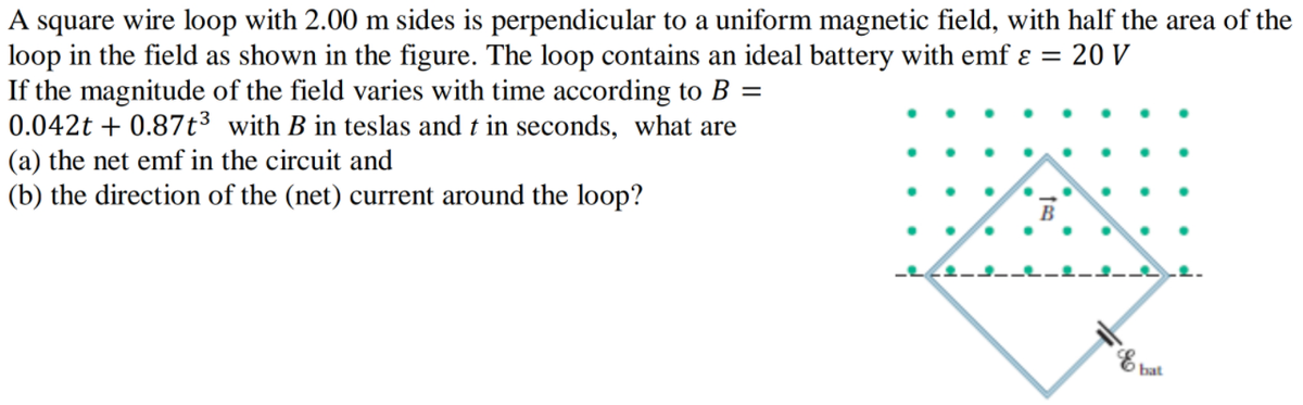 A square wire loop with 2.00 m sides is perpendicular to a uniform magnetic field, with half the area of the
loop in the field as shown in the figure. The loop contains an ideal battery with emf ɛ = 20 V
If the magnitude of the field varies with time according to B =
0.042t + 0.87t3 with B in teslas and t in seconds, what are
(a) the net emf in the circuit and
(b) the direction of the (net) current around the loop?
B
E bat
