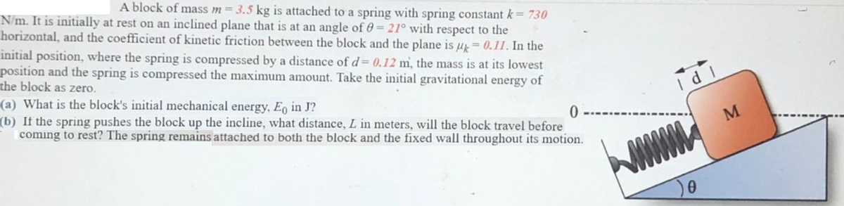 A block of mass m = 3.5 kg is attached to a spring with spring constant k= 730
N/m. It is initially at rest on an inclined plane that is at an angle of 0= 21° with respect to the
horizontal, and the coefficient of kinetic friction between the block and the plane is u=0.11. In the
initial position, where the spring is compressed by a distance of d= 0.12 m, the mass is at its lowest
position and the spring is compressed the maximum amount. Take the initial gravitational energy of
the block as zero.
(a) What is the block's initial mechanical energy, Eo in J?
(b) If the spring pushes the block up the incline, what distance, L in meters, will the block travel before
coming to rest? The spring remains attached to both the block and the fixed wall throughout its motion.
Id 1
M
