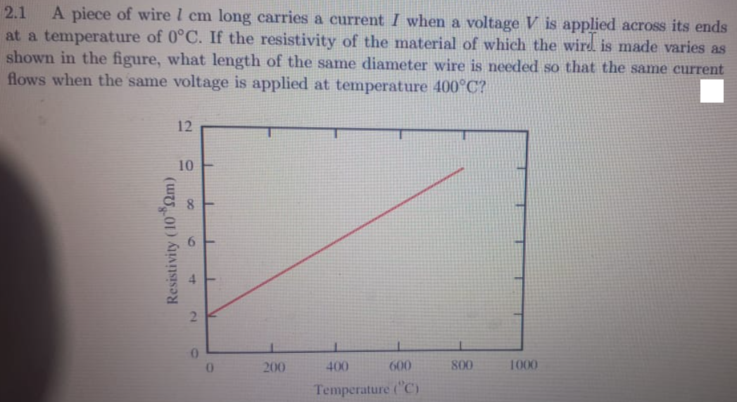 2.1
A piece of wire l cm long carries a current I when a voltage V is applied across its ends
at a temperature of 0°C. If the resistivity of the material of which the wird is made varies as
shown in the figure, what length of the same diameter wire is needed so that the same current
flows when the same voltage is applied at temperature 400°C?
12
10
8.
2.
01
200
400
600
800
1000
Temperature ("C)
Resistivity (10 2m)
