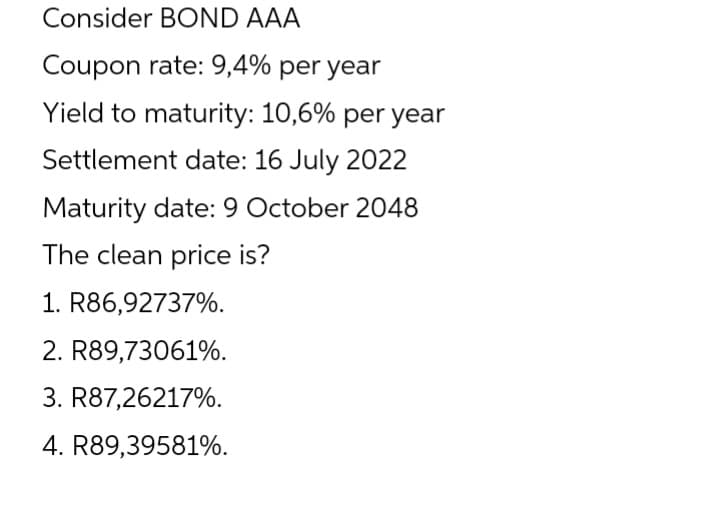 Consider BOND AAA
Coupon rate: 9,4% per year
Yield to maturity: 10,6% per year
Settlement date: 16 July 2022
Maturity date: 9 October 2048
The clean price is?
1. R86,92737%.
2. R89,73061%.
3. R87,26217%.
4. R89,39581%.
