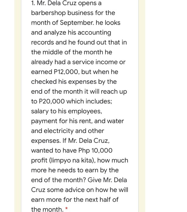 1. Mr. Dela Cruz opens a
barbershop business for the
month of September. he looks
and analyze his accounting
records and he found out that in
the middle of the month he
already had a service income or
earned P12,000, but when he
checked his expenses by the
end of the month it will reach up
to P20,000 which includes;
salary to his employees,
payment for his rent, and water
and electricity and other
expenses. If Mr. Dela Cruz,
wanted to have Php 10,000
profit (limpyo na kita), how much
more he needs to earn by the
end of the month? Give Mr. Dela
Cruz some advice on how he will
earn more for the next half of
the month. *
