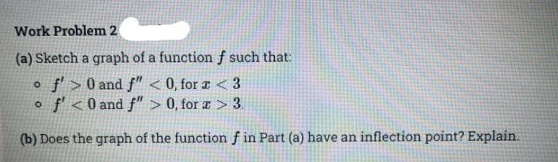 Work Problem 2
(a) Sketch a graph of a function ƒ such that:
o f>0 and f" < 0, for a < 3
o f<0 and f" > 0, for æ > 3.
(b) Does the graph of the function f in Part (a) have an inflection point? Explain.
