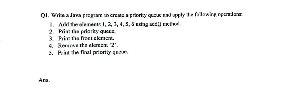 Q1. Write a Java program to create a priority queue and apply the following operations:
1. Add the elements 1, 2, 3, 4, 5, 6 using add() method.
2. Print the priority queue.
3. Print the front element.
4. Remove the element 2'.
5. Print the final priority queue.
Ans.
