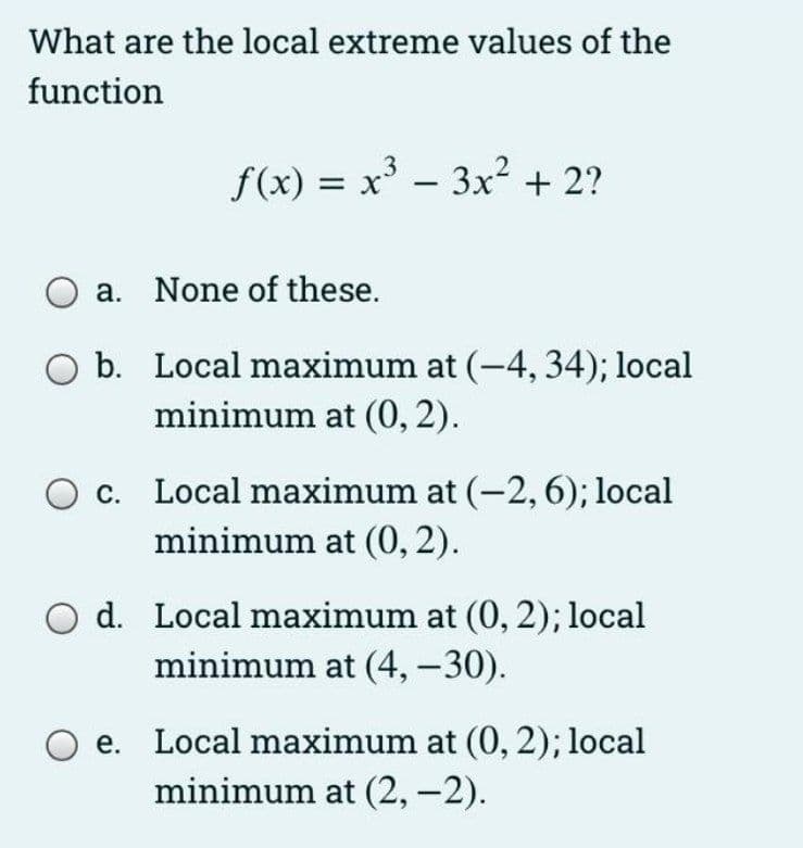 What are the local extreme values of the
function
f(x) = x' - 3x² + 2?
|
a. None of these.
O b. Local maximum at (-4, 34); local
minimum at (0, 2).
O c. Local maximum at (-2,6); local
minimum at (0, 2).
d. Local maximum at (0, 2); local
minimum at (4, -30).
e. Local maximum at (0, 2); local
minimum at (2,-2).
