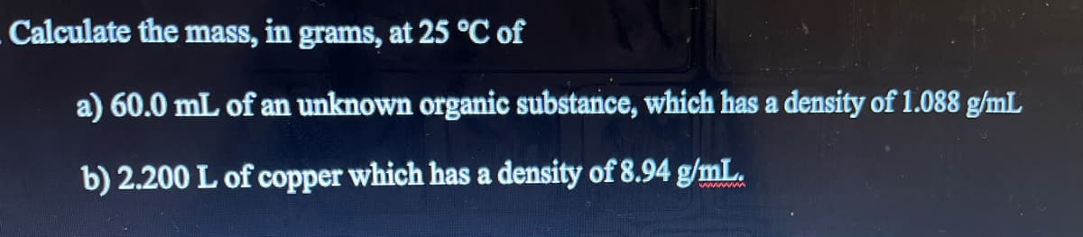 Calculate the mass, in grams, at 25 °C of
a) 60.0 mL of an unknown organic substance, which has a density of 1.088 g/mL
b) 2.200 L of copper which has a density of 8.94 g/mL.
