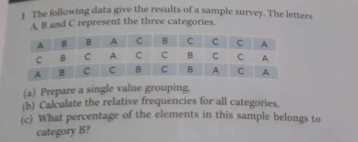 The following data give the results of a sample survey, The letters
A B and C represent the three categories.
B.
B.
B.
C.
C.
A.
C
C
A
C
B.
A.
C.
A
(a) Prepare a single value grouping.
(b) Calculate the relative frequencies for all categories.
percentage of the elements in this sample belongs to
(c) What
category B?
