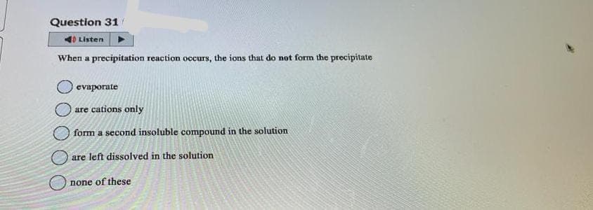 Question 31
Listen
When a precipitation reaction occurs, the ions that do not form the precipitate
evaporate
are cations only
form a second insoluble compound in the solution
are left dissolved in the solution
none of these