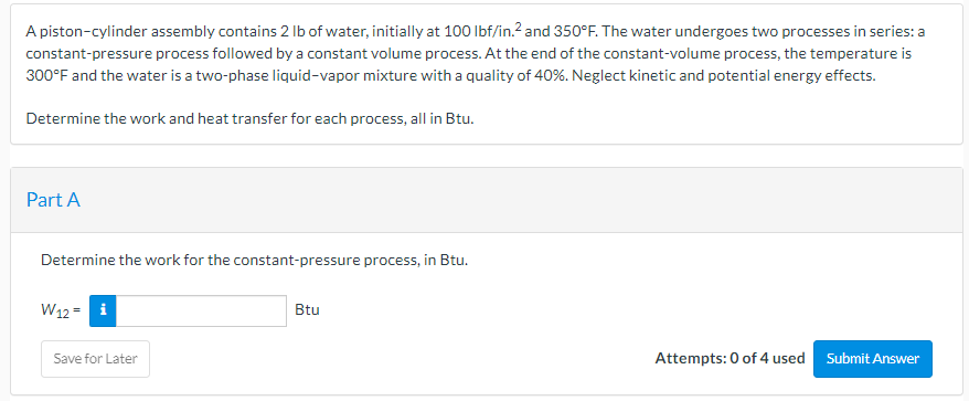 A piston-cylinder assembly contains 2 lb of water, initially at 100 lbf/in.² and 350°F. The water undergoes two processes in series: a
constant-pressure process followed by a constant volume process. At the end of the constant-volume process, the temperature is
300°F and the water is a two-phase liquid-vapor mixture with a quality of 40%. Neglect kinetic and potential energy effects.
Determine the work and heat transfer for each process, all in Btu.
Part A
Determine the work for the constant-pressure process, in Btu.
W12= i
Save for Later
Btu
Attempts: 0 of 4 used
Submit Answer