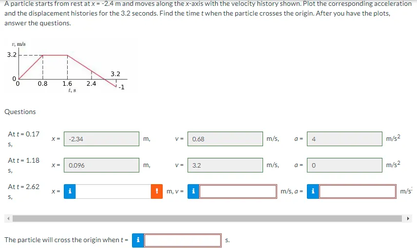 A particle starts from rest at x = -2.4 m and moves along the x-axis with the velocity history shown. Plot the corresponding acceleration
and the displacement histories for the 3.2 seconds. Find the time t when the particle crosses the origin. After you have the plots,
answer the questions.
1 m/s
3.2
0
0
Questions
0.8
At t = 0.17
S,
Att = 1.18
S,
Att = 2.62
S,
X =
1
X =
1.6
t, s
-2.34
X = 0.096
2.4
3.2
The particle will cross the origin when t= i
m,
3
m,
V =
V =
m, v =
0.68
3.2
S.
m/s,
m/s,
a =
a =
m/s, a =
4
0
m/s²
m/s²
m/s