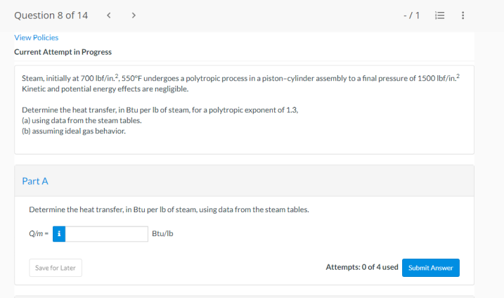 Question 8 of 14
View Policies
Current Attempt in Progress
Steam, initially at 700 lbf/in.², 550°F undergoes a polytropic process in a piston-cylinder assembly to a final pressure of 1500 lbf/in.²
Kinetic and potential energy effects are negligible.
Determine the heat transfer, in Btu per lb of steam, for a polytropic exponent of 1.3,
(a) using data from the steam tables.
(b) assuming ideal gas behavior.
Part A
>
Determine the heat transfer, in Btu per lb of steam, using data from the steam tables.
Q/m-i
Save for Later
Btu/lb
-/1 E 1
Attempts: 0 of 4 used
Submit Answer