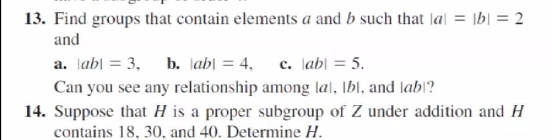13. Find groups that contain elements a and b such that Jal = \b| = 2
and
a. Jab| = 3, b. Jab| = 4, c. \ab| = 5.
Can you see any relationship among lal, [b|, and lab|?
14. Suppose that H is a proper subgroup of Z under addition and H
contains 18, 30, and 40. Determine H.

