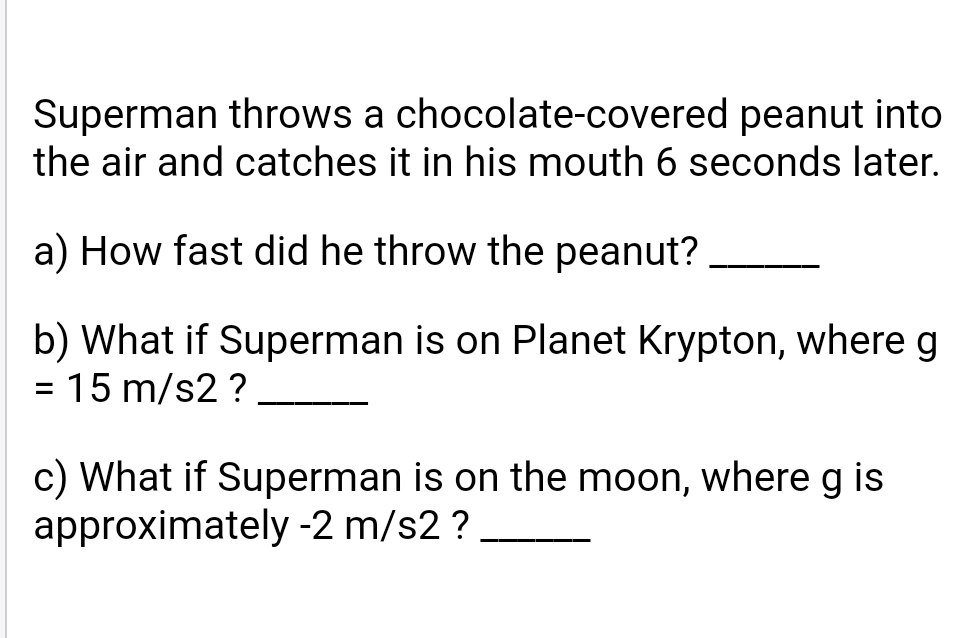 Superman throws a chocolate-covered peanut into
the air and catches it in his mouth 6 seconds later.
a) How fast did he throw the peanut?
b) What if Superman is on Planet Krypton, where g
= 15 m/s2 ?
c) What if Superman is on the moon, whereg is
approximately -2 m/s2 ?
