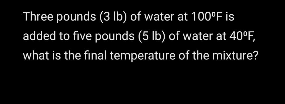 Three pounds (3 lb) of water at 100°F is
added to five pounds (5 Ib) of water at 40°F,
what is the final temperature of the mixture?

