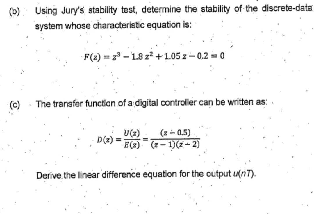 (b)
Using Jury's stability test, determine the stability of the discrete-data
system whose characteristic equation is:
F(z) = z3 – 1.8 z² + 1.05 z – 0.2 = 0
(c)
The transfer function of a digital controller can be written as:
U(z)
(z -- 0.5).
D(z)
E(z) (2 – 1)(z – 2)
Derive.the linear difference equation for the output u(nT).
