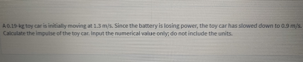 A 0.19-kg toy car is initially moVing at 1.3 m/s. Since the battery is losing power, the toy car has slowed down to 0.9 m/s.
Calculate the impulse of the toy car, Input the numerical value only do not include the units
