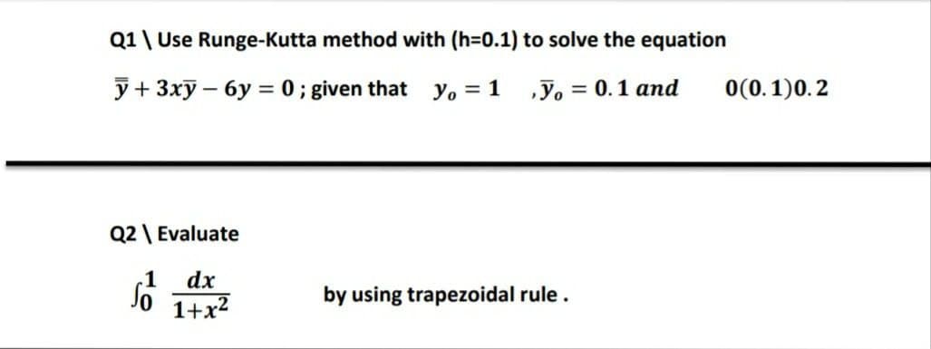 Q1\ Use Runge-Kutta method with (h=D0.1) to solve the equation
y+ 3xy – 6y = 0 ; given that yo = 1 ,y, = 0.1 and
0(0.1)0.2
%3D
Q2 \ Evaluate
-1
dx
So 1+x2
by using trapezoidal rule.
