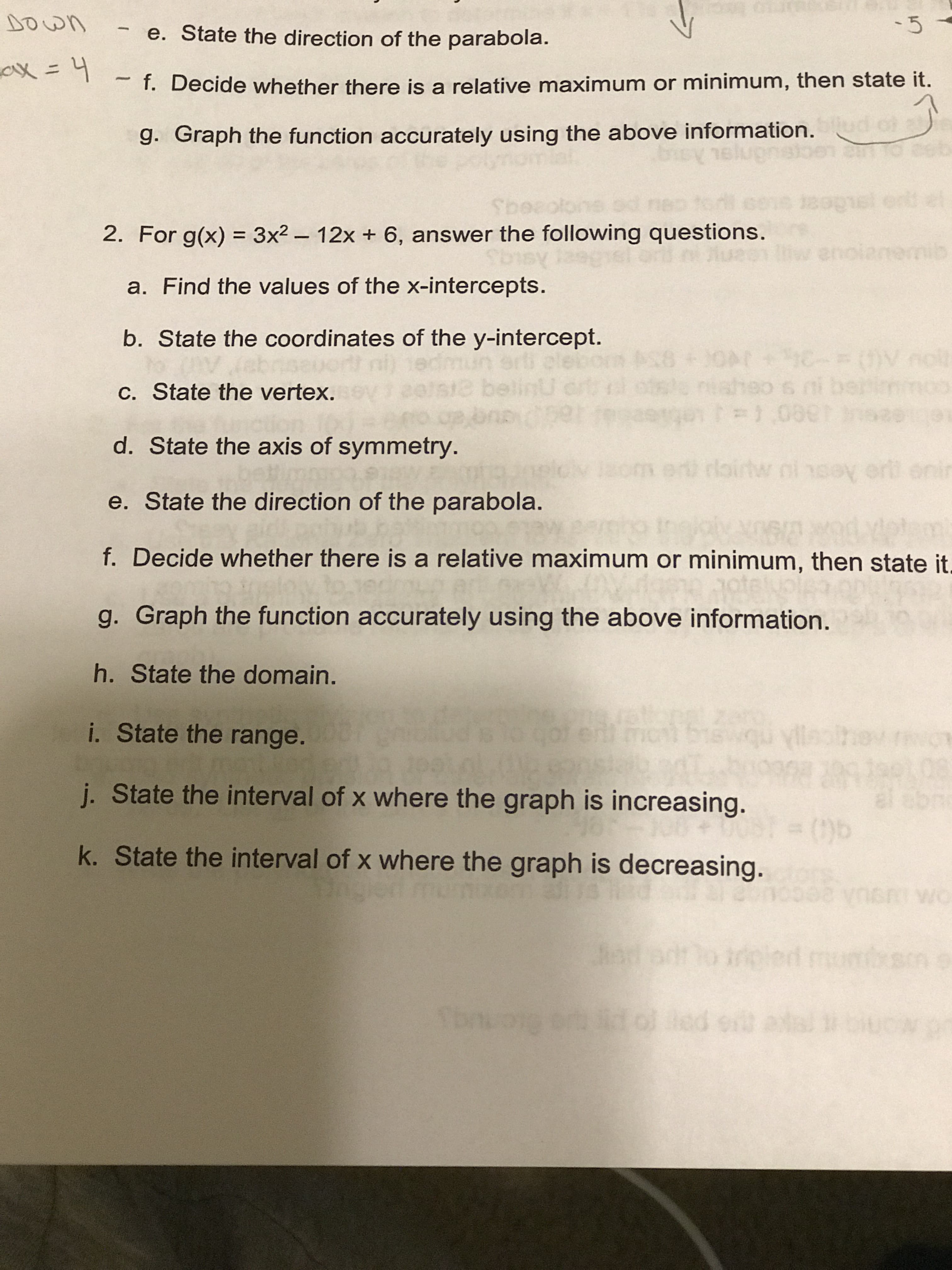 e. State the direction of the parabola.
f. Decide whether there is a relative maximum or minimum, then state it.
g. Graph the function accurately using the above information.
ex
2. For g(x)
3x2- 12x + 6, answer the following questions.
a. Find the values of the x-intercepts.
b. State the coordinates of the y-intercept.
c. State the vertex.
d. State the axis of symmetry.
e. State the direction of the parabola.
f. Decide whether there is a relative maximum or minimum, then state it
g. Graph the function accurately using the above information.
h. State the domain.
i. State the range.
j. State the interval of x where the graph is increasing.
k. State the interval of x where the graph is decreasing.
