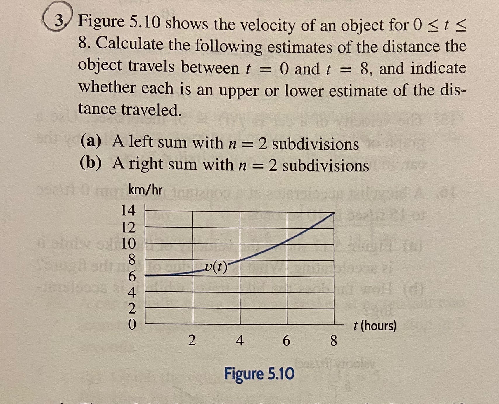 3/ Figure 5.10 shows the velocity of an object for 0 <t <
8. Calculate the following estimates of the distance the
object travels between t = 0 and t =
8, and indicate
whether each is an upper or lower estimate of the dis-
tance traveled.
(a) A left sum with n = 2 subdivisions
(b) A right sum with n = 2 subdivisions
mokm/hr sizno
14
12
slidy o 10
U(1)
6.
4
0.
t (hours)
2
4
Figure 5.10
