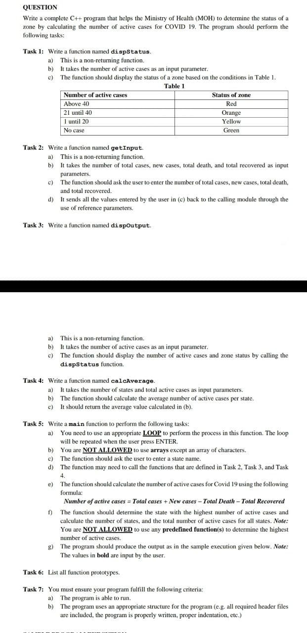 QUESTION
Write a complete C++ program that helps the Ministry of Health (MOH) to determine the status of a
zone by calculating the number of active cases for COVID 19. The program should perform the
following tasks:
Task 1: Write a function named dispstatus.
a) This is a non-returning function.
b) It takes the number of active cases as an input parameter.
c) The function should display the status of a zone based on the conditions in Table 1.
Table 1
Number of active cases
Above 40
Status of zone
Red
21 until 40
Orange
1 until 20
Yellow
No case
Green
Task 2: Write a function named getInput.
a) This is a non-returning function.
b) It takes the number of total cases, new cases, total death, and total recovered as input
parameters.
c) The function should ask the user to enter the number of total cases, new cases, total death,
and total recovered.
d) It sends all the values entered by the user in (c) back to the calling module through the
use of reference parameters.
Task 3: Write a function named dispoutput.
This is a non-returning function.
b) It takes the number of active cases as an input parameter.
c) The function should display the number of active cases and zone status by calling the
dispstatus function.
a)
Task 4: Write a function named calcAverage.
a) It takes the number of states and total active cases as input parameters.
b) The function should calculate the average number of active cases per state.
c) It should return the average value calculated in (b).
Task 5: Write a main function to perform the following tasks:
a) You need to use an appropriate LOOP to perform the process in this function. The loop
will be repeated when the user press ENTER.
b) You are NOT ALLOWED to use arrays except an array of characters.
c) The function should ask the user to enter a state name.
d) The function may need to call the functions that are defined in Task 2, Task 3, and Task
4.
The function should calculate the number of active cases for Covid 19 using the following
formula:
Number of active cases = Total cases + New cases - Total Death - Total Recovered
e)
f) The function should determine the state with the highest number of active cases and
calculate the number of states, and the total number of active cases for all states. Note:
You are NOT ALLOWED to use any predefined function(s) to determine the highest
number of active cases.
g) The program should produce the output as in the sample execution given below. Note:
The values in bold are input by the user.
Task 6: List all function prototypes.
Task 7: You must ensure your program fulfill the following criteria:
a) The program is able to run.
b) The program uses an appropriate structure for the program (e.g. all required header files
are included, the program is properly written, proper indentation, etc.)
